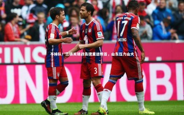 南宫娱乐官网-不掉队！三镇关键战告捷重返榜首，山东压力山大