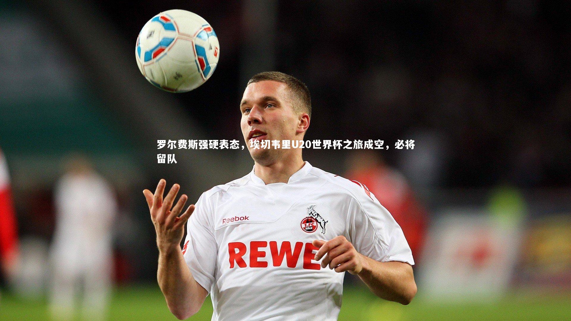 罗尔费斯强硬表态，埃切韦里U20世界杯之旅成空，必将留队