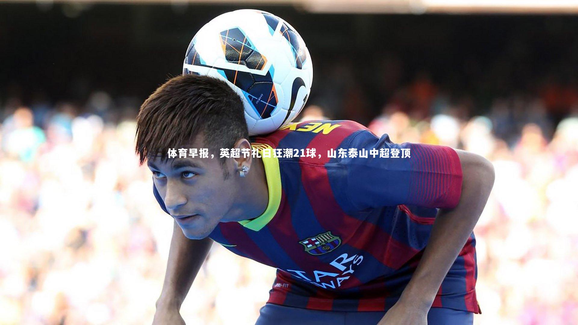 体育早报，英超节礼日狂潮21球，山东泰山中超登顶